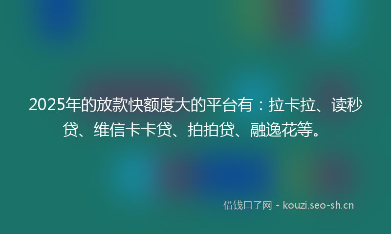 2025年的放款快额度大的平台有：拉卡拉、读秒贷、维信卡卡贷、拍拍贷、融逸花等。