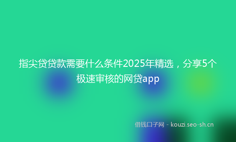 指尖贷贷款需要什么条件2025年精选，分享5个极速审核的网贷app