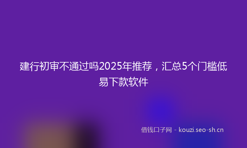 建行初审不通过吗2025年推荐，汇总5个门槛低易下款软件