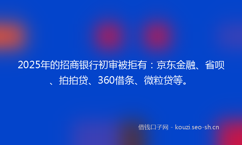 2025年的招商银行初审被拒有：京东金融、省呗、拍拍贷、360借条、微粒贷等。
