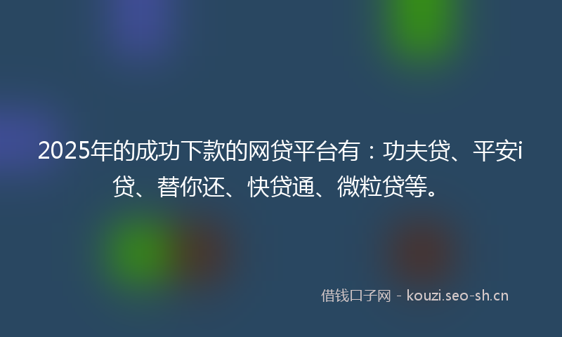 2025年的成功下款的网贷平台有：功夫贷、平安i贷、替你还、快贷通、微粒贷等。