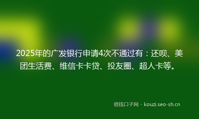 2025年的广发银行申请4次不通过有：还呗、美团生活费、维信卡卡贷、投友圈、超人卡等。