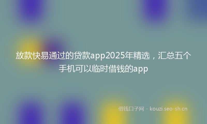 放款快易通过的贷款app2025年精选，汇总五个手机可以临时借钱的app