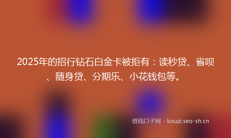 2025年的招行钻石白金卡被拒有：读秒贷、省呗、随身贷、分期乐、小花钱包等。