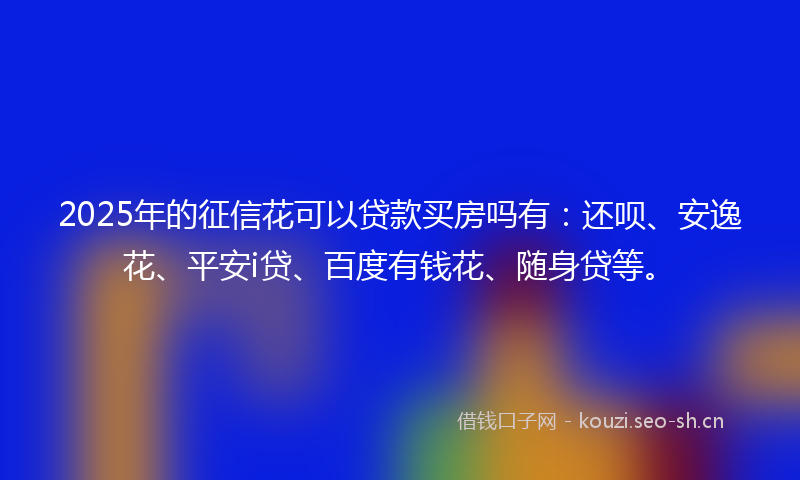 2025年的征信花可以贷款买房吗有:还呗、安逸花、平安i贷、百度有钱花、随身贷等。