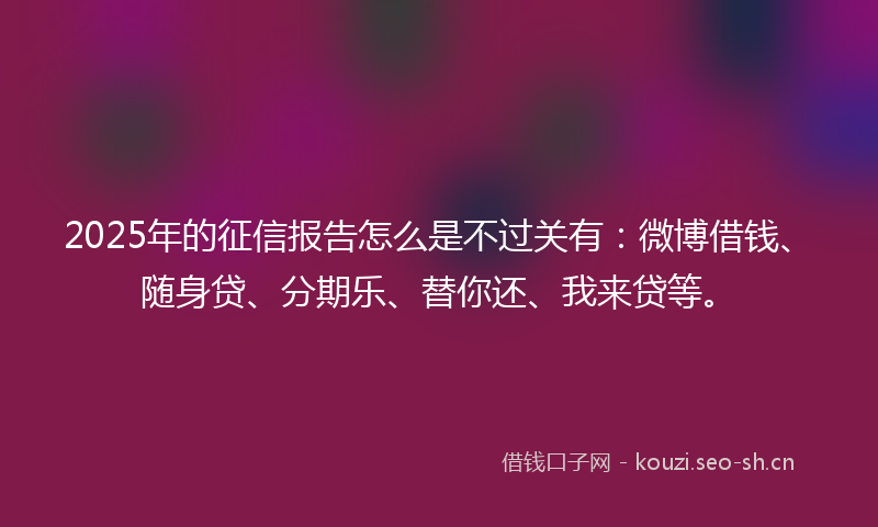 2025年的征信报告怎么是不过关有：微博借钱、随身贷、分期乐、替你还、我来贷等。