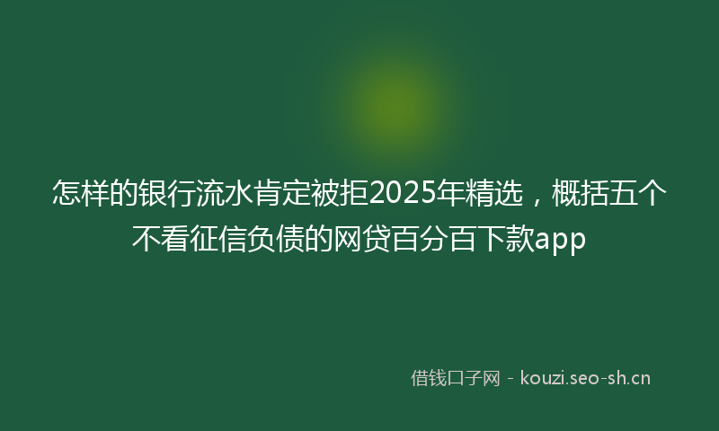 怎样的银行流水肯定被拒2025年精选，概括五个不看征信负债的网贷百分百下款app