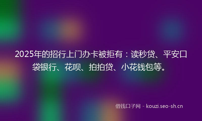 2025年的招行上门办卡被拒有：读秒贷、平安口袋银行、花呗、拍拍贷、小花钱包等。