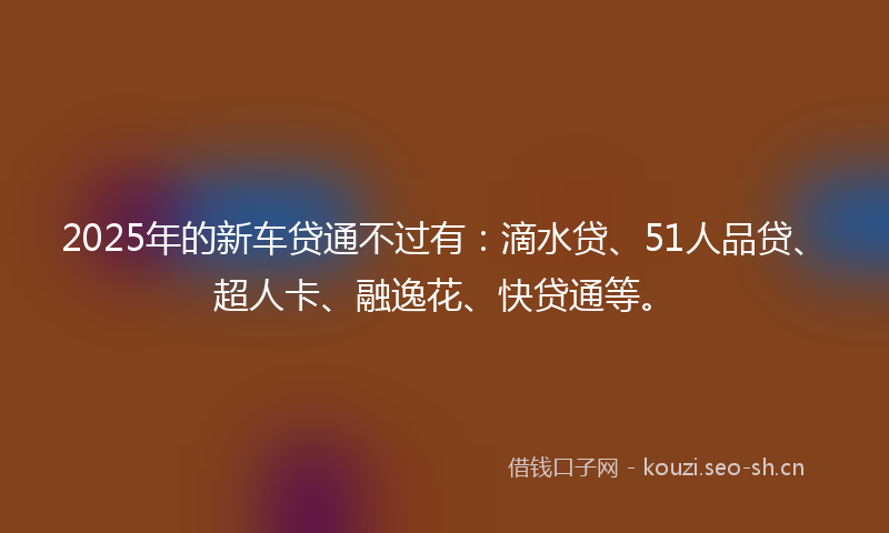 2025年的新车贷通不过有：滴水贷、51人品贷、超人卡、融逸花、快贷通等。