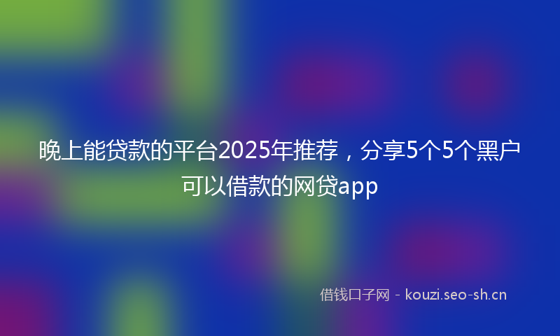 晚上能贷款的平台2025年推荐,分享5个5个黑户可以借款的网贷app