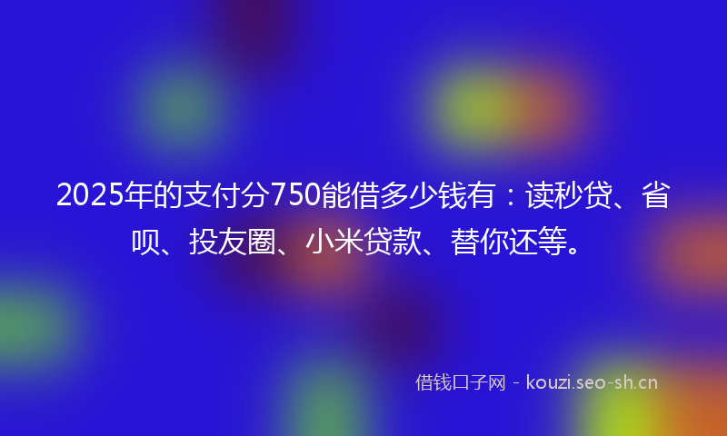 2025年的支付分750能借多少钱有：读秒贷、省呗、投友圈、小米贷款、替你还等。