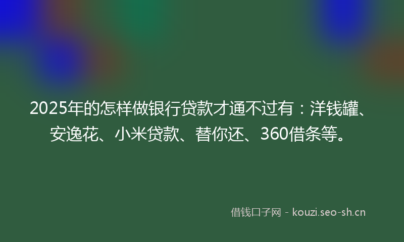 2025年的怎样做银行贷款才通不过有：洋钱罐、安逸花、小米贷款、替你还、360借条等。