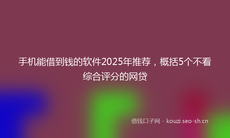 手机能借到钱的软件2025年推荐，概括5个不看综合评分的网贷