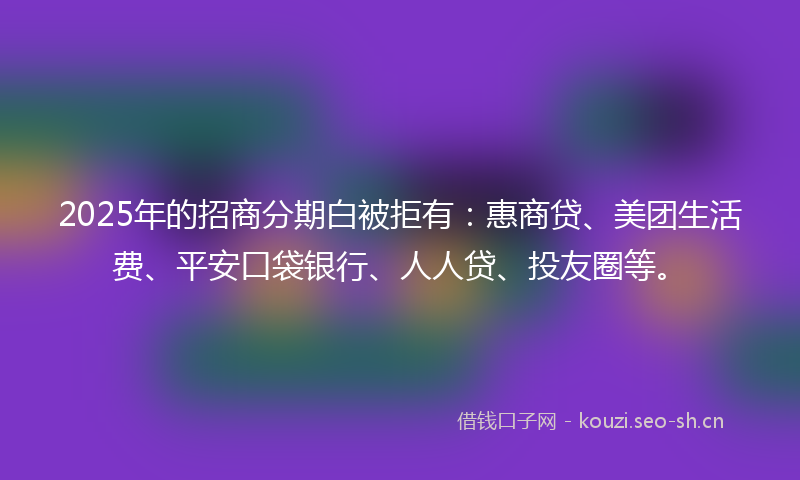 2025年的招商分期白被拒有：惠商贷、美团生活费、平安口袋银行、人人贷、投友圈等。
