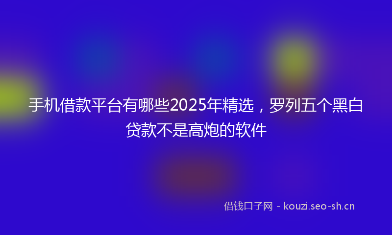 手机借款平台有哪些2025年精选，罗列五个黑白贷款不是高炮的软件
