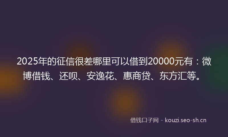 2025年的征信很差哪里可以借到20000元有：微博借钱、还呗、安逸花、惠商贷、东方汇等。