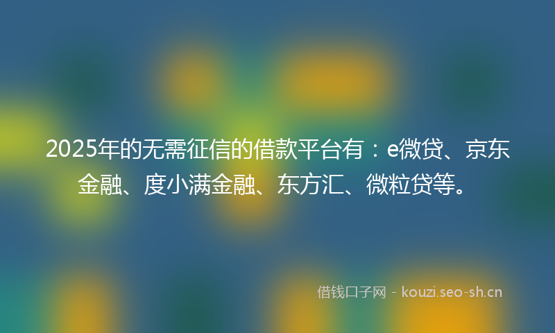 2025年的无需征信的借款平台有：e微贷、京东金融、度小满金融、东方汇、微粒贷等。