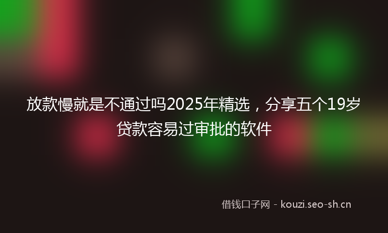 放款慢就是不通过吗2025年精选，分享五个19岁贷款容易过审批的软件