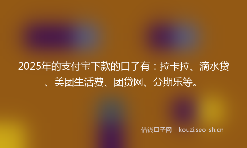 2025年的支付宝下款的口子有：拉卡拉、滴水贷、美团生活费、团贷网、分期乐等。