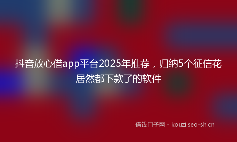 抖音放心借app平台2025年推荐，归纳5个征信花居然都下款了的软件