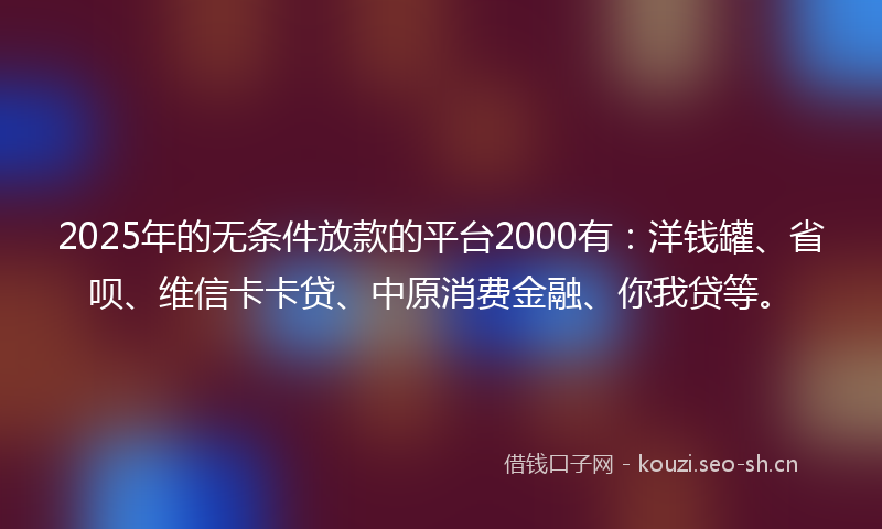 2025年的无条件放款的平台2000有：洋钱罐、省呗、维信卡卡贷、中原消费金融、你我贷等。