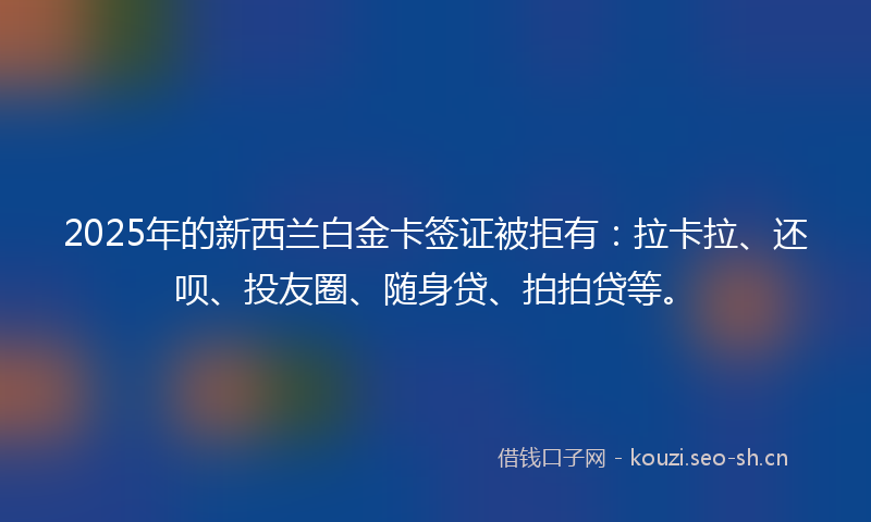 2025年的新西兰白金卡签证被拒有：拉卡拉、还呗、投友圈、随身贷、拍拍贷等。