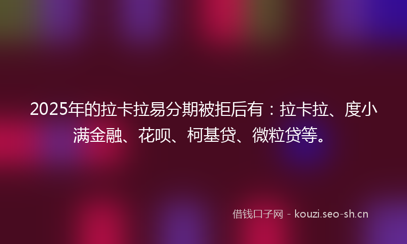 2025年的拉卡拉易分期被拒后有：拉卡拉、度小满金融、花呗、柯基贷、微粒贷等。