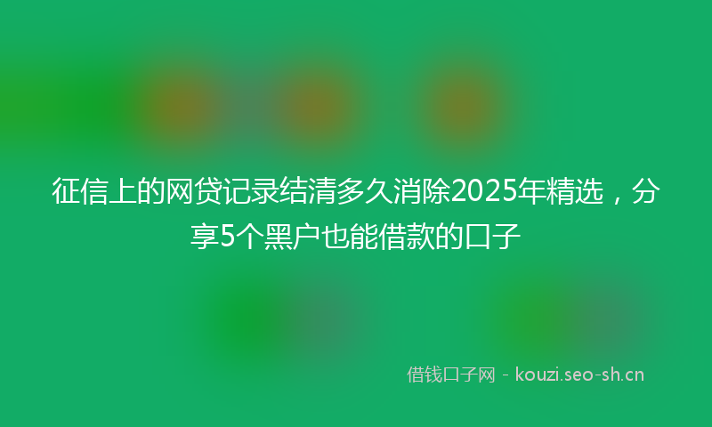 征信上的网贷记录结清多久消除2025年精选，分享5个黑户也能借款的口子
