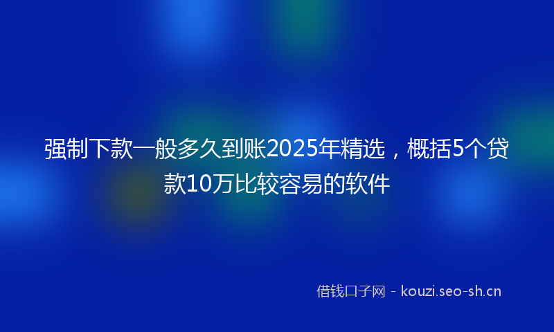 强制下款一般多久到账2025年精选，概括5个贷款10万比较容易的软件