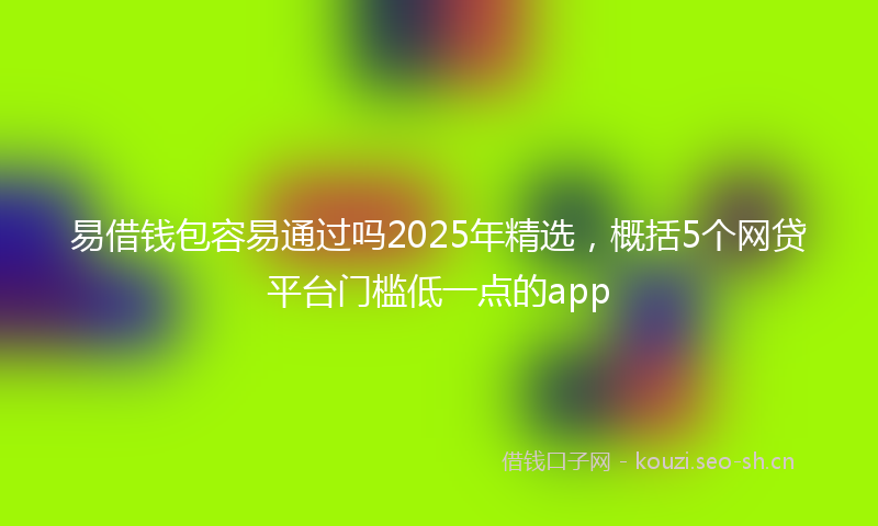 易借钱包容易通过吗2025年精选，概括5个网贷平台门槛低一点的app