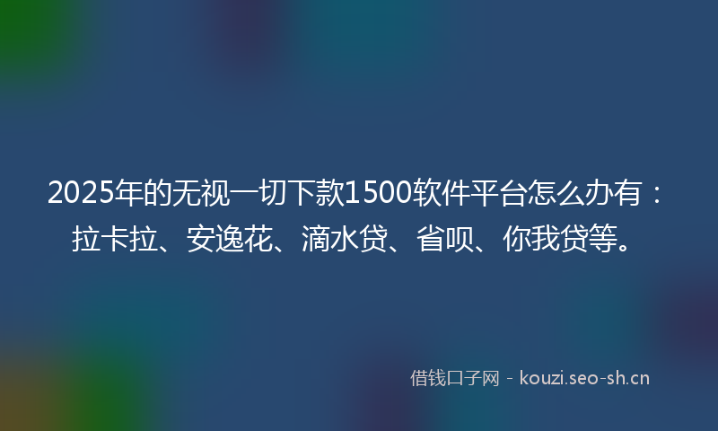 2025年的无视一切下款1500软件平台怎么办有：拉卡拉、安逸花、滴水贷、省呗、你我贷等。