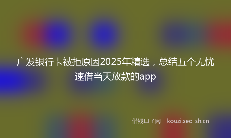 广发银行卡被拒原因2025年精选，总结五个无忧速借当天放款的app
