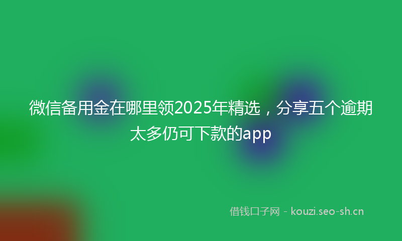 微信备用金在哪里领2025年精选,分享五个逾期太多仍可下款的app