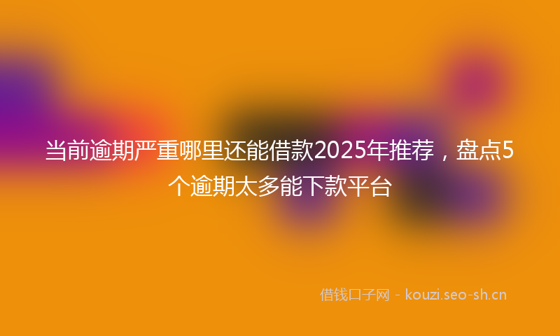 当前逾期严重哪里还能借款2025年推荐，盘点5个逾期太多能下款平台