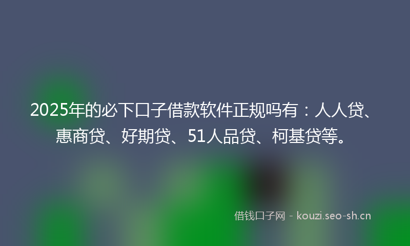 2025年的必下口子借款软件正规吗有：人人贷、惠商贷、好期贷、51人品贷、柯基贷等。