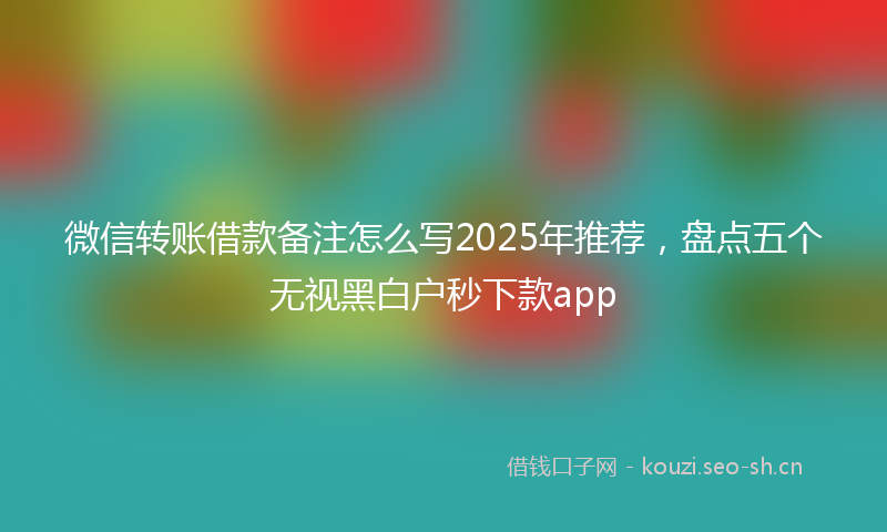 微信转账借款备注怎么写2025年推荐，盘点五个无视黑白户秒下款app