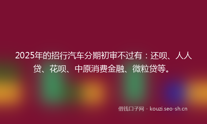 2025年的招行汽车分期初审不过有：还呗、人人贷、花呗、中原消费金融、微粒贷等。