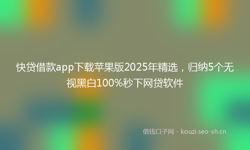 快贷借款app下载苹果版2025年精选，归纳5个无视黑白100%秒下网贷软件