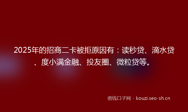 2025年的招商二卡被拒原因有：读秒贷、滴水贷、度小满金融、投友圈、微粒贷等。
