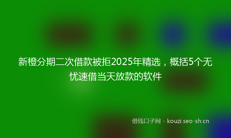 新橙分期二次借款被拒2025年精选，概括5个无忧速借当天放款的软件