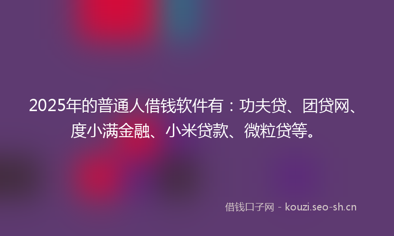 2025年的普通人借钱软件有：功夫贷、团贷网、度小满金融、小米贷款、微粒贷等。