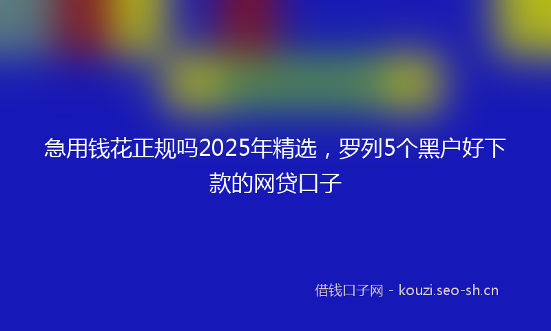 急用钱花正规吗2025年精选，罗列5个黑户好下款的网贷口子