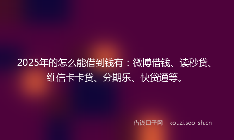 2025年的怎么能借到钱有：微博借钱、读秒贷、维信卡卡贷、分期乐、快贷通等。