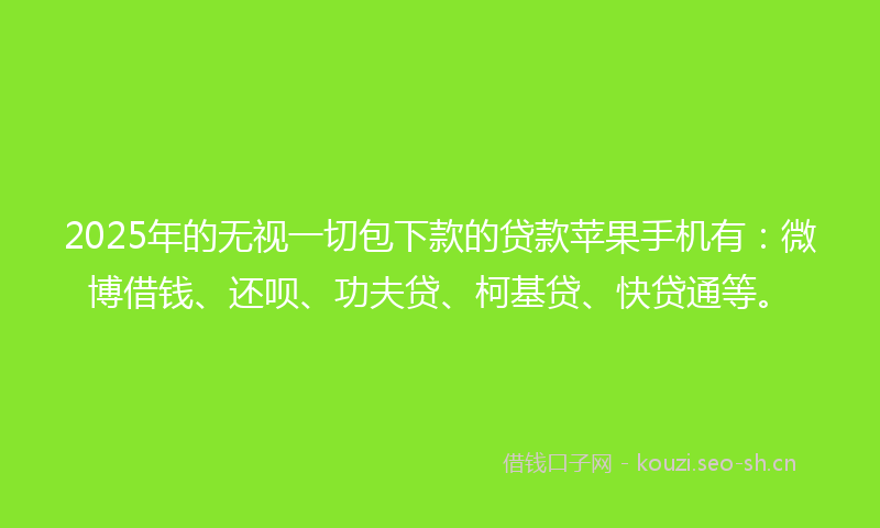 2025年的无视一切包下款的贷款苹果手机有：微博借钱、还呗、功夫贷、柯基贷、快贷通等。