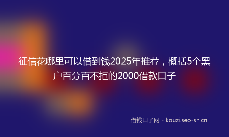 征信花哪里可以借到钱2025年推荐，概括5个黑户百分百不拒的2000借款口子
