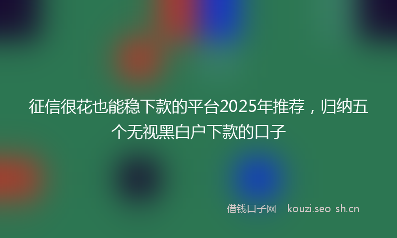 征信很花也能稳下款的平台2025年推荐，归纳五个无视黑白户下款的口子
