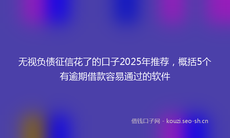 无视负债征信花了的口子2025年推荐，概括5个有逾期借款容易通过的软件