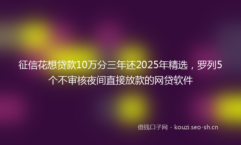 征信花想贷款10万分三年还2025年精选，罗列5个不审核夜间直接放款的网贷软件