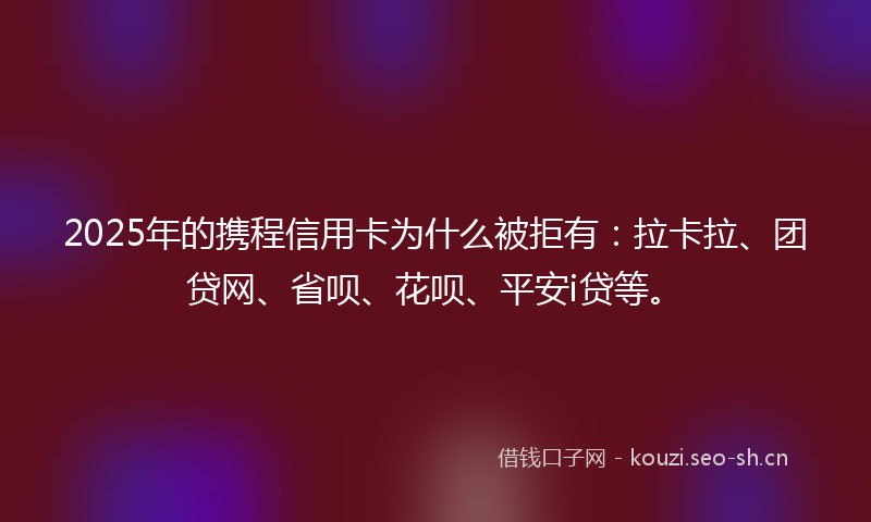 2025年的携程信用卡为什么被拒有：拉卡拉、团贷网、省呗、花呗、平安i贷等。