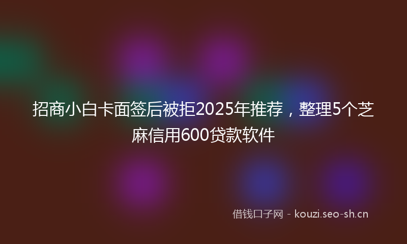 招商小白卡面签后被拒2025年推荐，整理5个芝麻信用600贷款软件